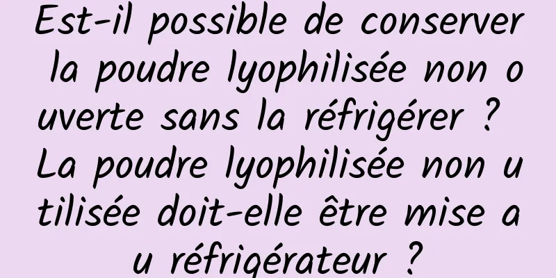 Est-il possible de conserver la poudre lyophilisée non ouverte sans la réfrigérer ? La poudre lyophilisée non utilisée doit-elle être mise au réfrigérateur ?
