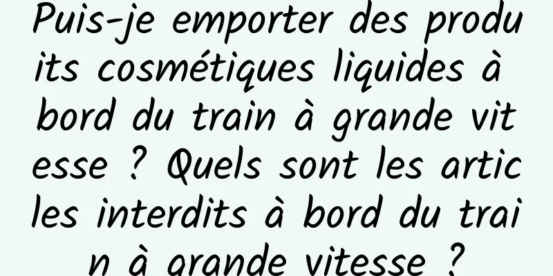 Puis-je emporter des produits cosmétiques liquides à bord du train à grande vitesse ? Quels sont les articles interdits à bord du train à grande vitesse ?