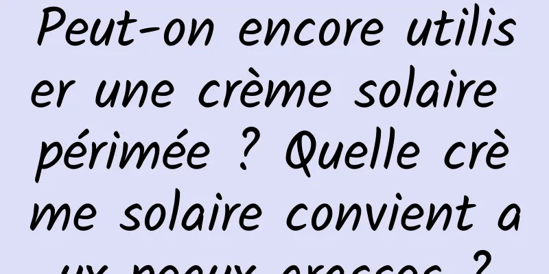 Peut-on encore utiliser une crème solaire périmée ? Quelle crème solaire convient aux peaux grasses ?