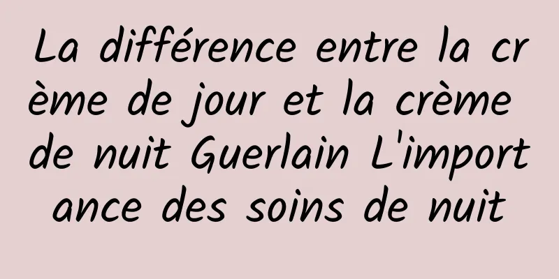 La différence entre la crème de jour et la crème de nuit Guerlain L'importance des soins de nuit