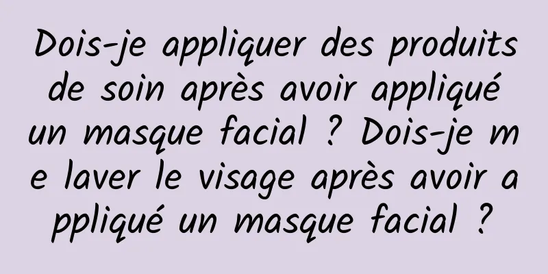 Dois-je appliquer des produits de soin après avoir appliqué un masque facial ? Dois-je me laver le visage après avoir appliqué un masque facial ?