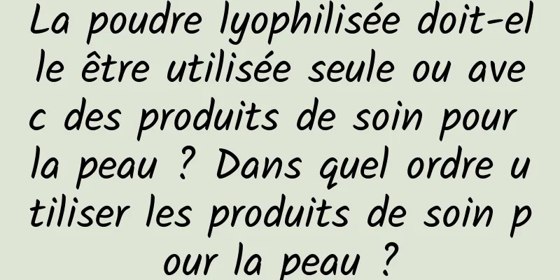 La poudre lyophilisée doit-elle être utilisée seule ou avec des produits de soin pour la peau ? Dans quel ordre utiliser les produits de soin pour la peau ?