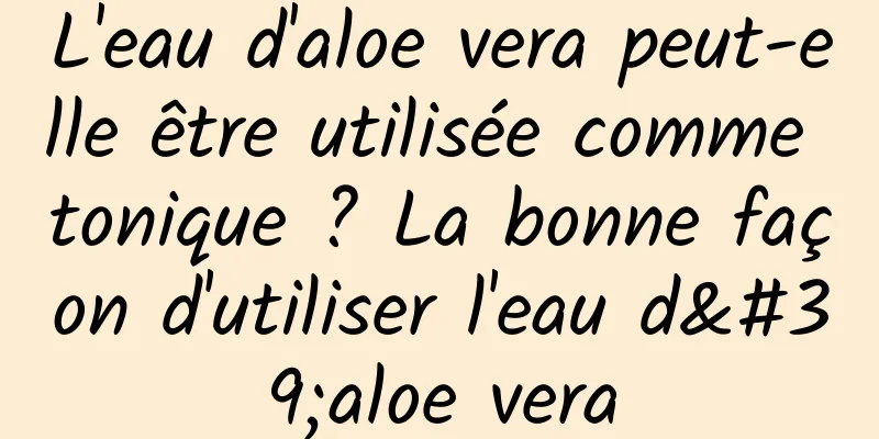 L'eau d'aloe vera peut-elle être utilisée comme tonique ? La bonne façon d'utiliser l'eau d'aloe vera