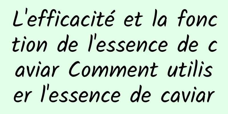L'efficacité et la fonction de l'essence de caviar Comment utiliser l'essence de caviar