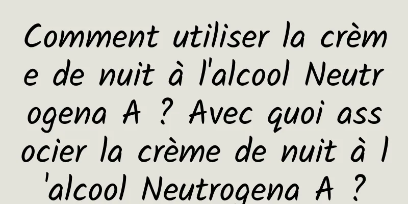 Comment utiliser la crème de nuit à l'alcool Neutrogena A ? Avec quoi associer la crème de nuit à l'alcool Neutrogena A ?