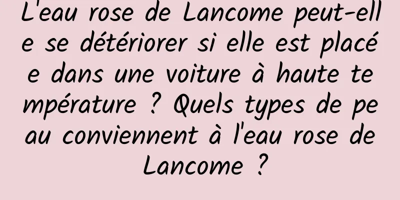 L'eau rose de Lancome peut-elle se détériorer si elle est placée dans une voiture à haute température ? Quels types de peau conviennent à l'eau rose de Lancome ?