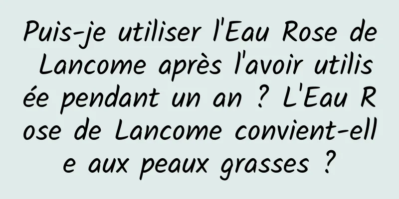 Puis-je utiliser l'Eau Rose de Lancome après l'avoir utilisée pendant un an ? L'Eau Rose de Lancome convient-elle aux peaux grasses ?