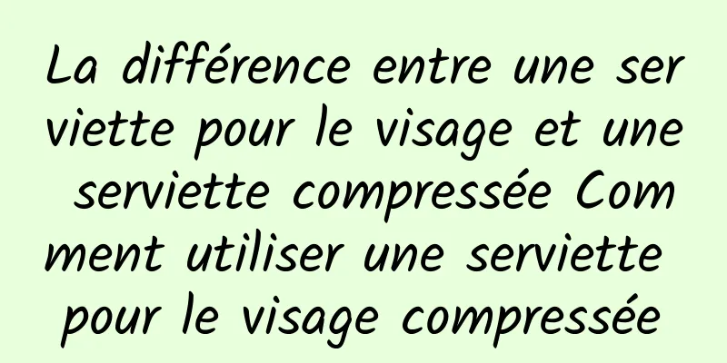La différence entre une serviette pour le visage et une serviette compressée Comment utiliser une serviette pour le visage compressée