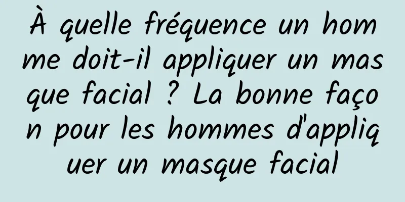 À quelle fréquence un homme doit-il appliquer un masque facial ? La bonne façon pour les hommes d'appliquer un masque facial