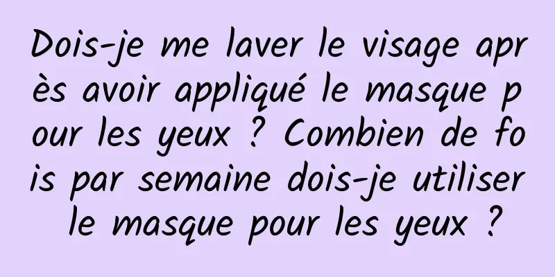 Dois-je me laver le visage après avoir appliqué le masque pour les yeux ? Combien de fois par semaine dois-je utiliser le masque pour les yeux ?