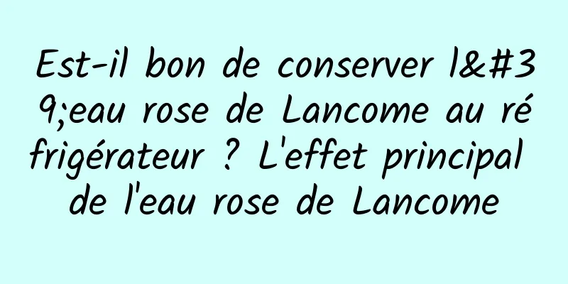 Est-il bon de conserver l'eau rose de Lancome au réfrigérateur ? L'effet principal de l'eau rose de Lancome