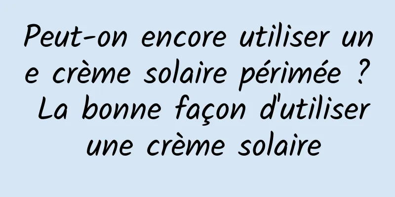Peut-on encore utiliser une crème solaire périmée ? La bonne façon d'utiliser une crème solaire