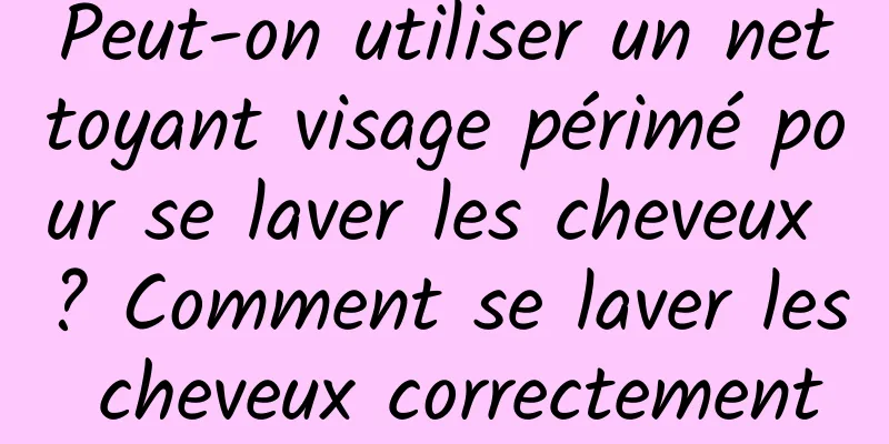 Peut-on utiliser un nettoyant visage périmé pour se laver les cheveux ? Comment se laver les cheveux correctement