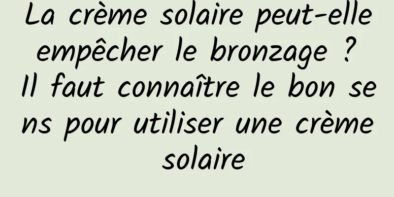La crème solaire peut-elle empêcher le bronzage ? Il faut connaître le bon sens pour utiliser une crème solaire