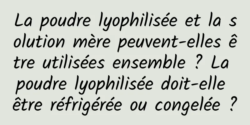 La poudre lyophilisée et la solution mère peuvent-elles être utilisées ensemble ? La poudre lyophilisée doit-elle être réfrigérée ou congelée ?