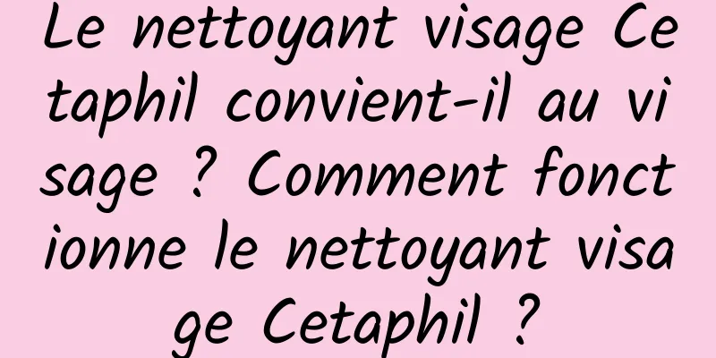 Le nettoyant visage Cetaphil convient-il au visage ? Comment fonctionne le nettoyant visage Cetaphil ?