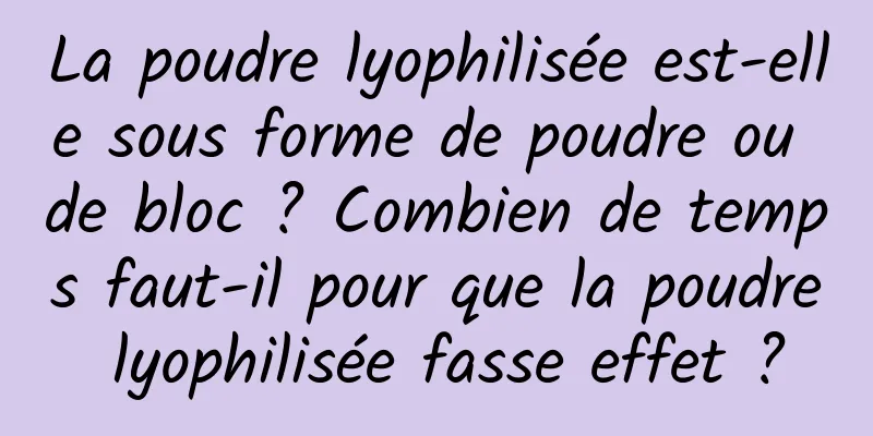 La poudre lyophilisée est-elle sous forme de poudre ou de bloc ? Combien de temps faut-il pour que la poudre lyophilisée fasse effet ?