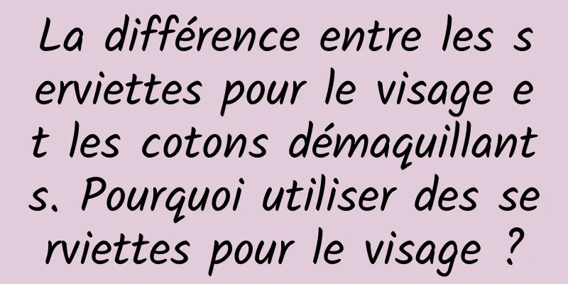 La différence entre les serviettes pour le visage et les cotons démaquillants. Pourquoi utiliser des serviettes pour le visage ?