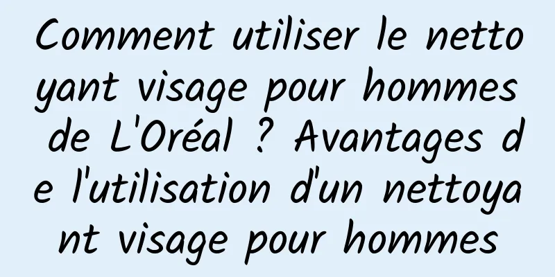 Comment utiliser le nettoyant visage pour hommes de L'Oréal ? Avantages de l'utilisation d'un nettoyant visage pour hommes