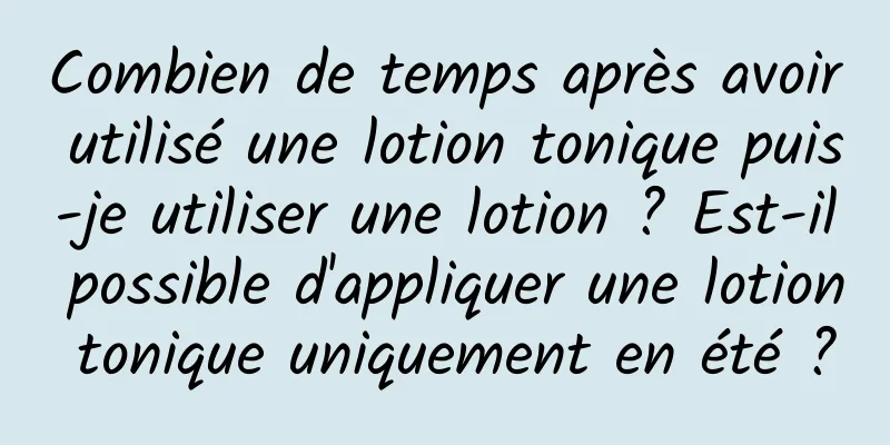 Combien de temps après avoir utilisé une lotion tonique puis-je utiliser une lotion ? Est-il possible d'appliquer une lotion tonique uniquement en été ?