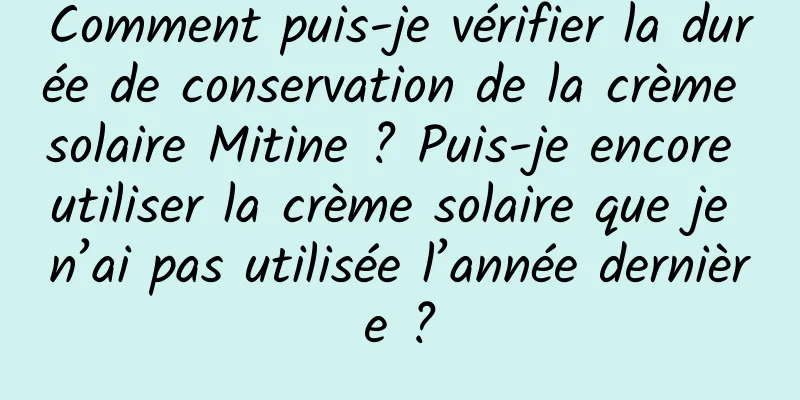 Comment puis-je vérifier la durée de conservation de la crème solaire Mitine ? Puis-je encore utiliser la crème solaire que je n’ai pas utilisée l’année dernière ?