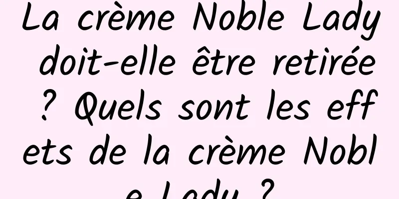 La crème Noble Lady doit-elle être retirée ? Quels sont les effets de la crème Noble Lady ?
