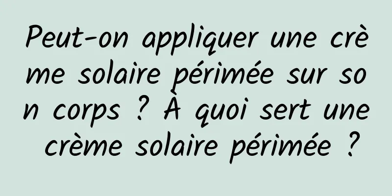 Peut-on appliquer une crème solaire périmée sur son corps ? À quoi sert une crème solaire périmée ?