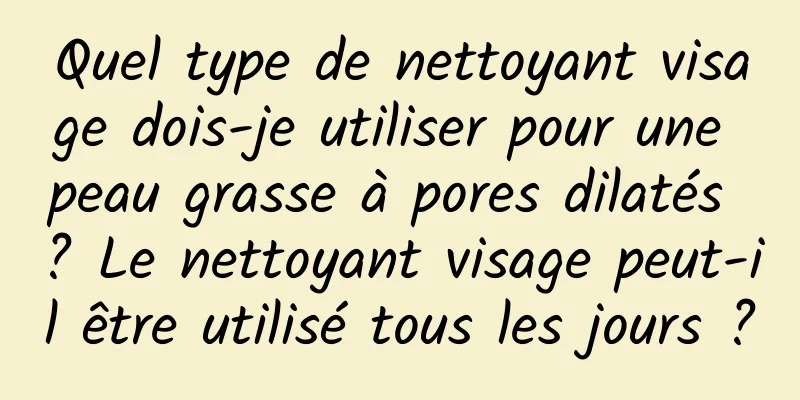 Quel type de nettoyant visage dois-je utiliser pour une peau grasse à pores dilatés ? Le nettoyant visage peut-il être utilisé tous les jours ?