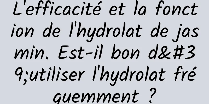 L'efficacité et la fonction de l'hydrolat de jasmin. Est-il bon d'utiliser l'hydrolat fréquemment ?