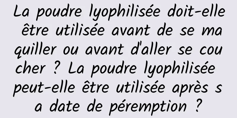 La poudre lyophilisée doit-elle être utilisée avant de se maquiller ou avant d'aller se coucher ? La poudre lyophilisée peut-elle être utilisée après sa date de péremption ?