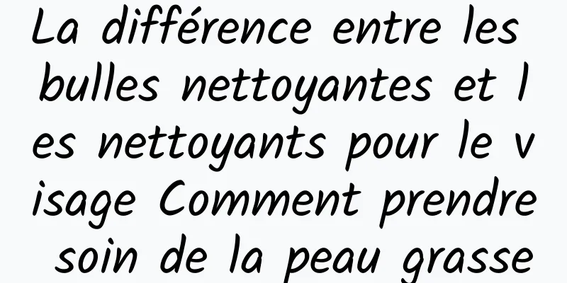 La différence entre les bulles nettoyantes et les nettoyants pour le visage Comment prendre soin de la peau grasse
