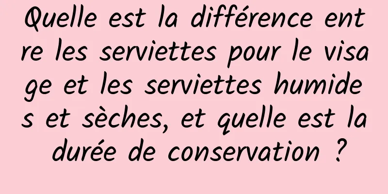 Quelle est la différence entre les serviettes pour le visage et les serviettes humides et sèches, et quelle est la durée de conservation ?