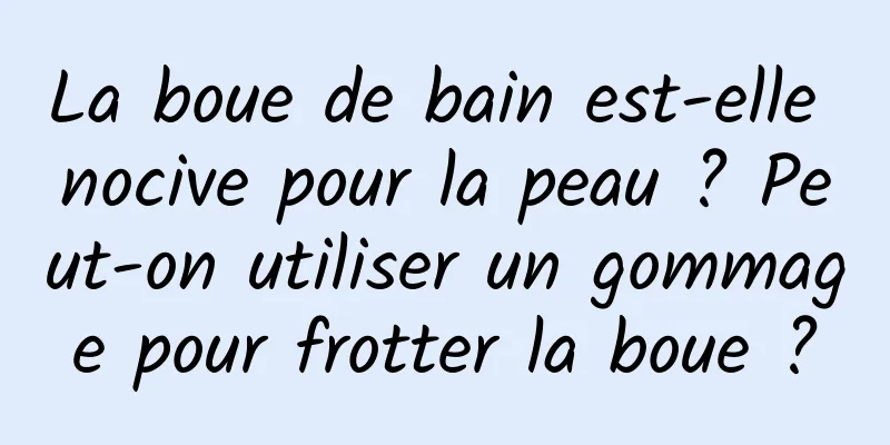 La boue de bain est-elle nocive pour la peau ? Peut-on utiliser un gommage pour frotter la boue ?