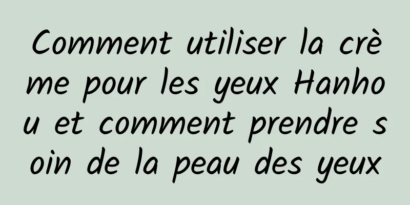 Comment utiliser la crème pour les yeux Hanhou et comment prendre soin de la peau des yeux