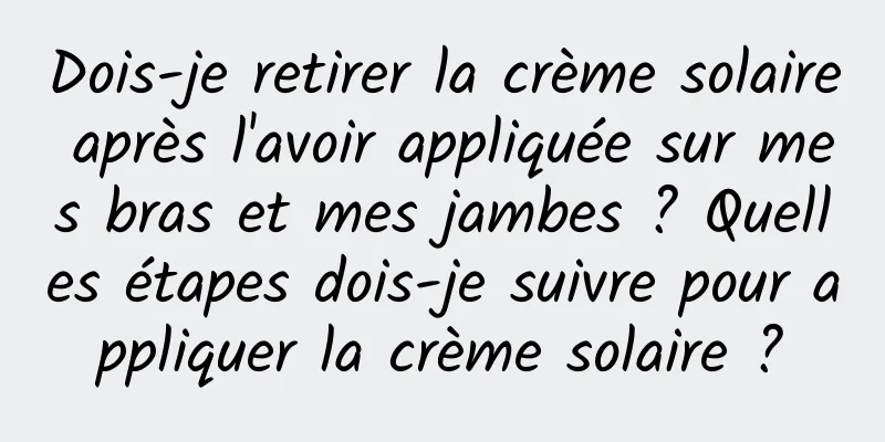 Dois-je retirer la crème solaire après l'avoir appliquée sur mes bras et mes jambes ? Quelles étapes dois-je suivre pour appliquer la crème solaire ?