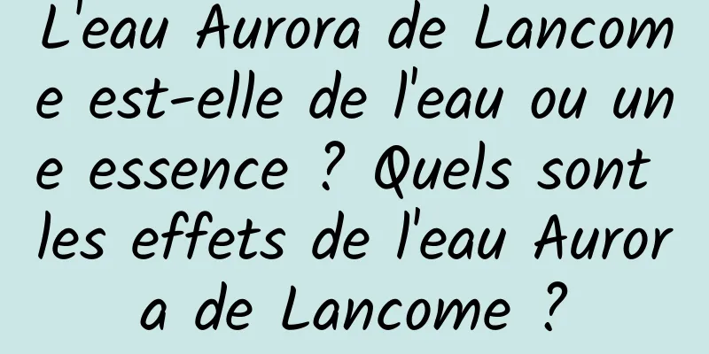 L'eau Aurora de Lancome est-elle de l'eau ou une essence ? Quels sont les effets de l'eau Aurora de Lancome ?