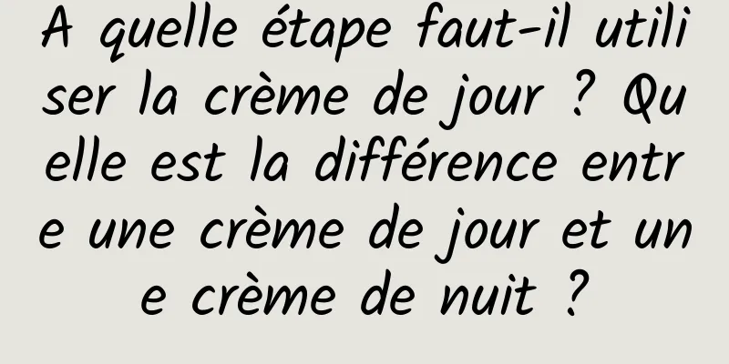 A quelle étape faut-il utiliser la crème de jour ? Quelle est la différence entre une crème de jour et une crème de nuit ?