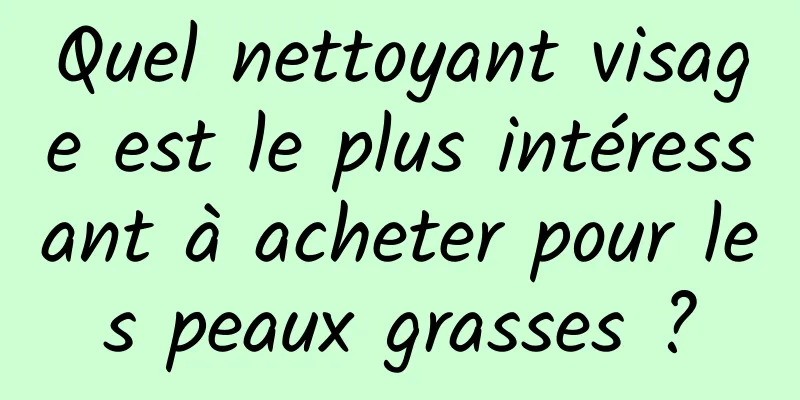 Quel nettoyant visage est le plus intéressant à acheter pour les peaux grasses ?