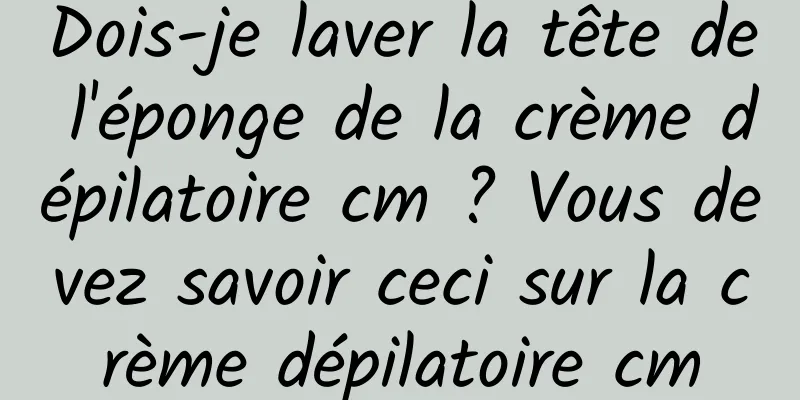 Dois-je laver la tête de l'éponge de la crème dépilatoire cm ? Vous devez savoir ceci sur la crème dépilatoire cm