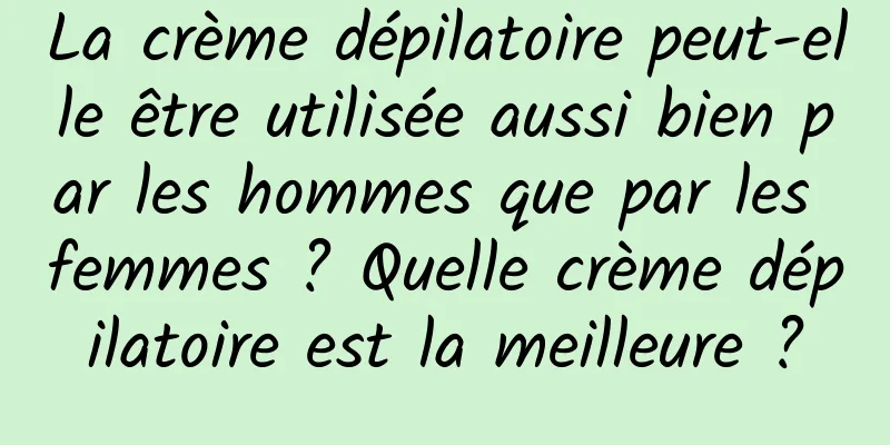 La crème dépilatoire peut-elle être utilisée aussi bien par les hommes que par les femmes ? Quelle crème dépilatoire est la meilleure ?