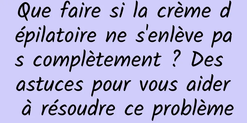 Que faire si la crème dépilatoire ne s'enlève pas complètement ? Des astuces pour vous aider à résoudre ce problème