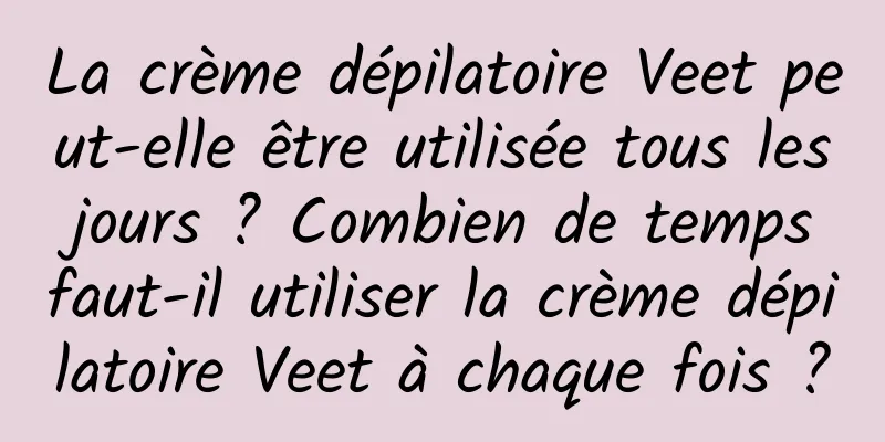 La crème dépilatoire Veet peut-elle être utilisée tous les jours ? Combien de temps faut-il utiliser la crème dépilatoire Veet à chaque fois ?