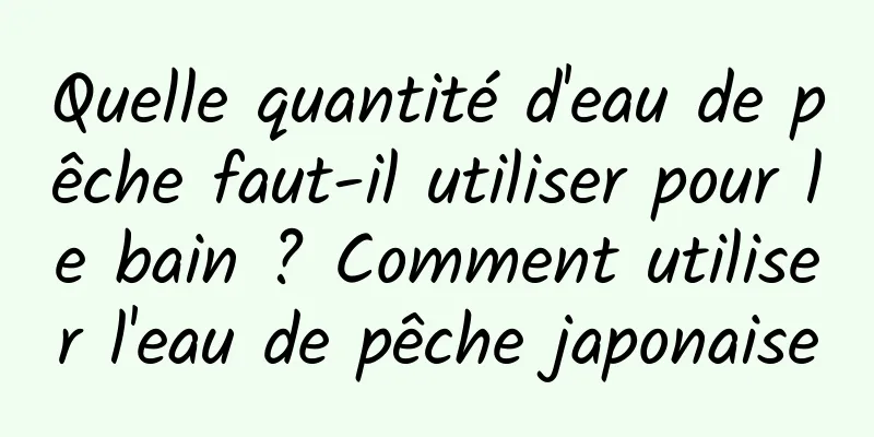 Quelle quantité d'eau de pêche faut-il utiliser pour le bain ? Comment utiliser l'eau de pêche japonaise