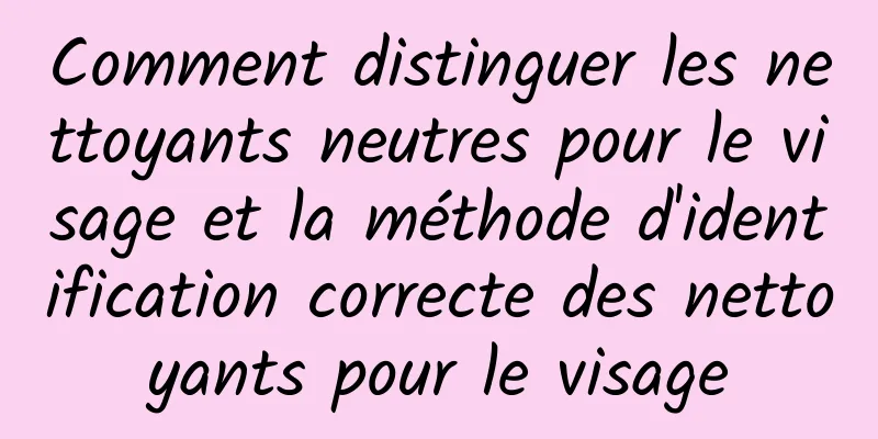 Comment distinguer les nettoyants neutres pour le visage et la méthode d'identification correcte des nettoyants pour le visage