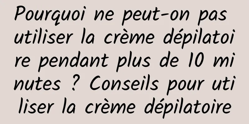 Pourquoi ne peut-on pas utiliser la crème dépilatoire pendant plus de 10 minutes ? Conseils pour utiliser la crème dépilatoire