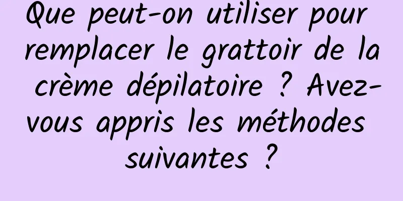 Que peut-on utiliser pour remplacer le grattoir de la crème dépilatoire ? Avez-vous appris les méthodes suivantes ?
