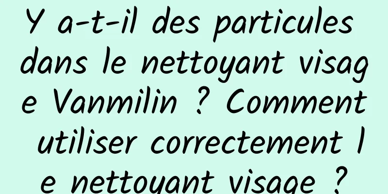 Y a-t-il des particules dans le nettoyant visage Vanmilin ? Comment utiliser correctement le nettoyant visage ?