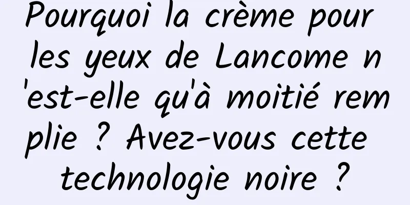 Pourquoi la crème pour les yeux de Lancome n'est-elle qu'à moitié remplie ? Avez-vous cette technologie noire ?