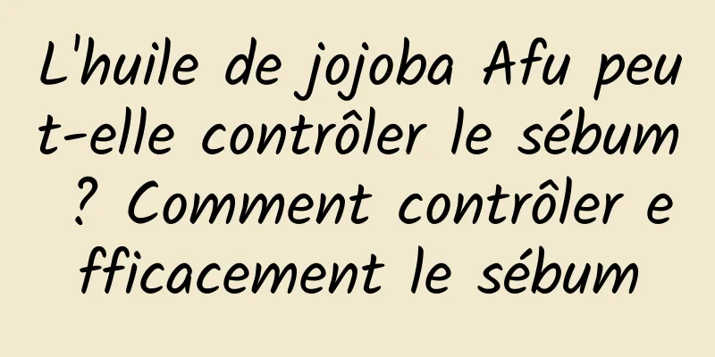 L'huile de jojoba Afu peut-elle contrôler le sébum ? Comment contrôler efficacement le sébum