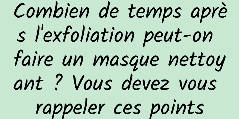 Combien de temps après l'exfoliation peut-on faire un masque nettoyant ? Vous devez vous rappeler ces points
